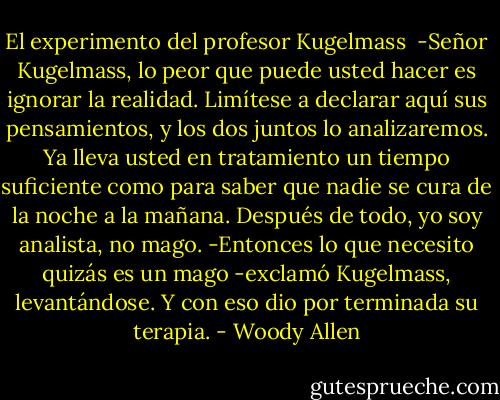 El experimento del profesor Kugelmass<br /><br />-Señor Kugelmass, lo peor que puede usted hacer es ignorar la realidad. Limítese a declarar aquí sus pensamientos, y los dos juntos lo analizaremos. Ya lleva usted en tratamiento un tiempo suficiente como para saber que nadie se cura de la noche a la mañana. Después de todo, yo soy analista, no mago.<br />-Entonces lo que necesito quizás es un mago -exclamó Kugelmass, levantándose.<br />Y con eso dio por terminada su terapia. - Woody Allen