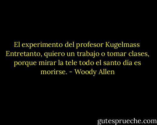 El experimento del profesor Kugelmass<br /><br />Entretanto, quiero un trabajo o tomar clases, porque mirar la tele todo el santo día es morirse. - Woody Allen