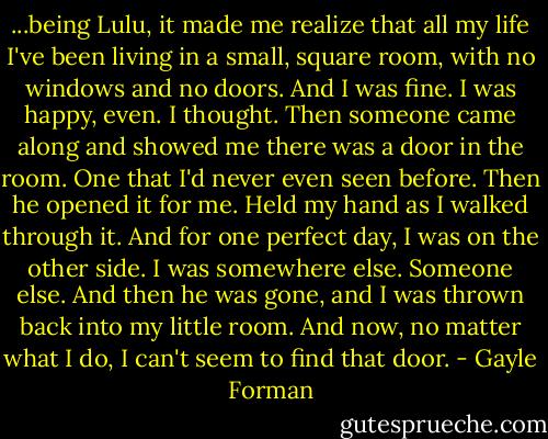 ...being Lulu, it made me realize that all my life I've been living in a small, square room, with no windows and no doors. And I was fine. I was happy, even. I thought. Then someone came along and showed me there was a door in the room. One that I'd never even seen before. Then he opened it for me. Held my hand as I walked through it. And for one perfect day, I was on the other side. I was somewhere else. Someone else. And then he was gone, and I was thrown back into my little room. And now, no matter what I do, I can't seem to find that door. - Gayle Forman