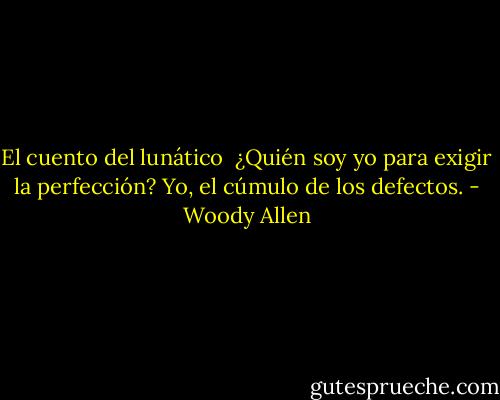 El cuento del lunático<br /><br />¿Quién soy yo para exigir la perfección? Yo, el cúmulo de los defectos. - Woody Allen