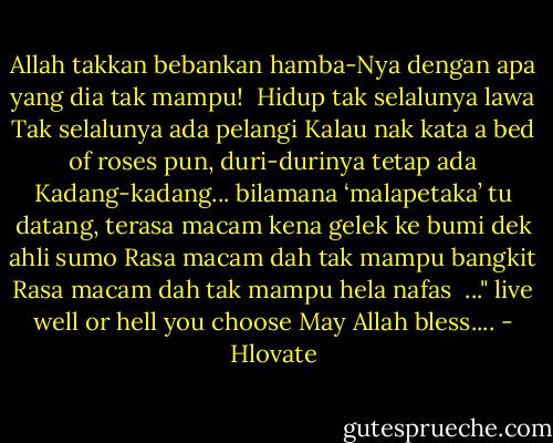Allah takkan bebankan hamba-Nya dengan apa yang dia tak mampu!<br /><br />Hidup tak selalunya lawa<br />Tak selalunya ada pelangi<br />Kalau nak kata a bed of roses pun, duri-durinya tetap ada<br />Kadang-kadang... bilamana ‘malapetaka’ tu datang, terasa macam kena gelek ke bumi dek ahli sumo<br />Rasa macam dah tak mampu bangkit<br />Rasa macam dah tak mampu hela nafas<br /><br />..." live well or hell you choose May Allah bless.... - Hlovate