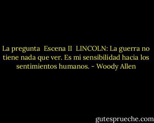 La pregunta<br /><br />Escena II<br /><br />LINCOLN: La guerra no tiene nada que ver. Es mi sensibilidad hacia los sentimientos humanos. - Woody Allen