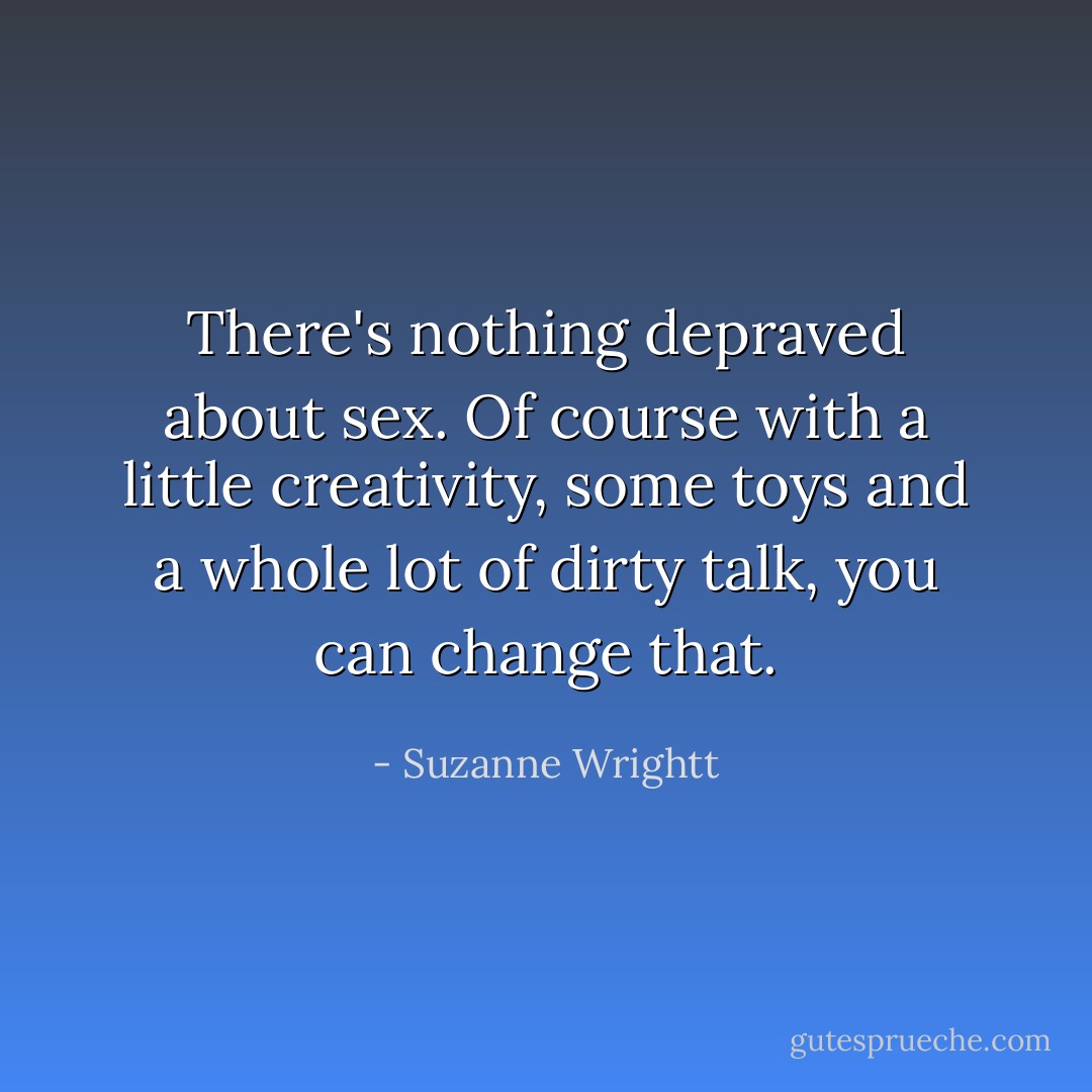 There's nothing depraved about sex. Of course with a little creativity, some toys and a whole lot of dirty talk, you can change that. - Suzanne Wrightt