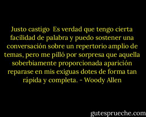 Justo castigo<br /><br />Es verdad que tengo cierta facilidad de palabra y puedo sostener una conversación sobre un repertorio amplio de temas, pero me pilló por sorpresa que aquella soberbiamente proporcionada aparición reparase en mis exiguas dotes de forma tan rápida y completa. - Woody Allen