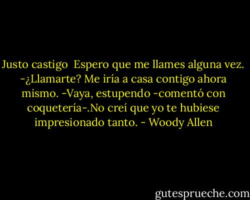 Justo castigo<br /><br />Espero que me llames alguna vez.<br />-¿Llamarte? Me iría a casa contigo ahora mismo.<br />-Vaya, estupendo -comentó con coquetería-.No creí que yo te hubiese impresionado tanto. - Woody Allen