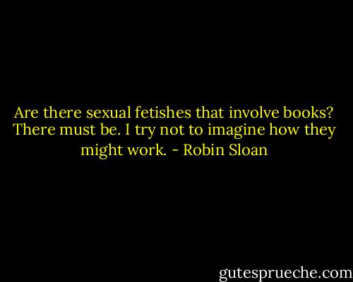 Are there sexual fetishes that involve books? There must be. I try not to imagine how they might work. - Robin Sloan