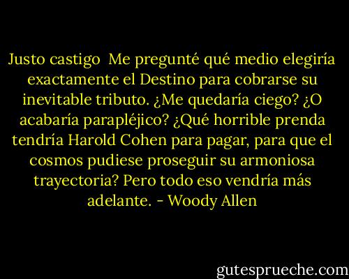 Justo castigo<br /><br />Me pregunté qué medio elegiría exactamente el Destino para cobrarse su inevitable tributo. ¿Me quedaría ciego? ¿O acabaría parapléjico? ¿Qué horrible prenda tendría Harold Cohen para pagar, para que el cosmos pudiese proseguir su armoniosa trayectoria? Pero todo eso vendría más adelante. - Woody Allen