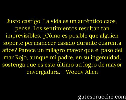 Justo castigo<br /><br />La vida es un auténtico caos, pensé. Los sentimientos resultan tan imprevisibles. ¿Cómo es posible que alguien soporte permanecer casado durante cuarenta años? Parece un milagro mayor que el paso del mar Rojo, aunque mi padre, en su ingenuidad, sostenga que es esto último un logro de mayor envergadura. - Woody Allen
