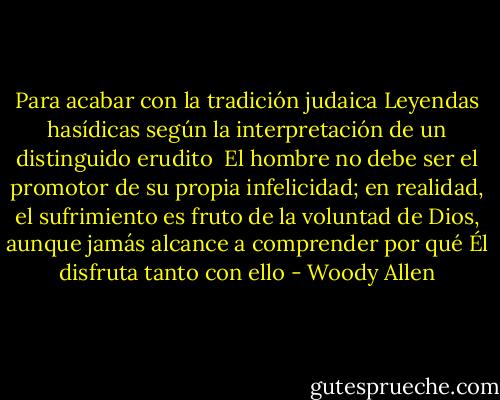 Para acabar con la tradición judaica<br />Leyendas hasídicas según la interpretación de un distinguido erudito<br /><br />El hombre no debe ser el promotor de su propia infelicidad; en realidad, el sufrimiento es fruto de la voluntad de Dios, aunque jamás alcance a comprender por qué Él disfruta tanto con ello - Woody Allen