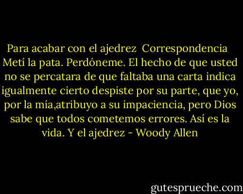Para acabar con el ajedrez<br /> Correspondencia<br /><br /><br />Metí la pata. Perdóneme. El hecho de que usted no se percatara de que faltaba una carta indica igualmente cierto despiste por su parte, que yo, por la mía,atribuyo a su impaciencia, pero Dios sabe que todos cometemos errores. Así es la vida. Y el ajedrez - Woody Allen