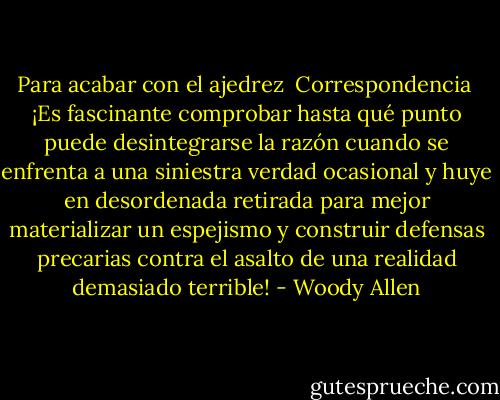 Para acabar con el ajedrez<br /> Correspondencia<br /><br />¡Es fascinante comprobar hasta qué punto puede desintegrarse la razón cuando se enfrenta a una siniestra verdad ocasional y huye en desordenada retirada para mejor materializar un espejismo y construir defensas precarias contra el asalto de una realidad demasiado terrible! - Woody Allen