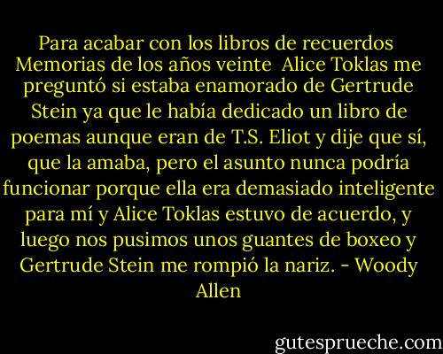 Para acabar con los libros de recuerdos<br /> Memorias de los años veinte<br /><br />Alice Toklas me preguntó si estaba enamorado de Gertrude Stein ya que le había dedicado un libro de poemas aunque eran de T.S. Eliot y dije que sí, que la amaba, pero el asunto nunca podría funcionar porque ella era demasiado inteligente para mí y Alice Toklas estuvo de acuerdo, y luego nos pusimos unos guantes de boxeo y Gertrude Stein me rompió la nariz. - Woody Allen