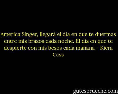 America Singer, llegará el día en que te duermas entre mis brazos cada noche. El día en que te despierte con mis besos cada mañana - Kiera Cass