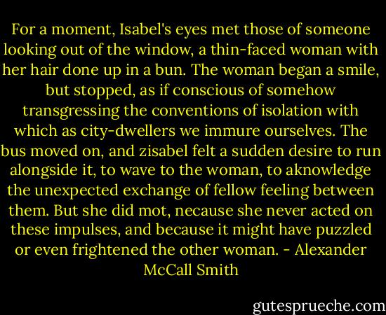 For a moment, Isabel's eyes met those of someone looking out of the window, a thin-faced woman with her hair done up in a bun. The woman began a smile, but stopped, as if conscious of somehow transgressing the conventions of isolation with which as city-dwellers we immure ourselves. The bus moved on, and zisabel felt a sudden desire to run alongside it, to wave to the woman, to aknowledge the unexpected exchange of fellow feeling between them. But she did mot, necause she never acted on these impulses, and because it might have puzzled or even frightened the other woman. - Alexander McCall Smith