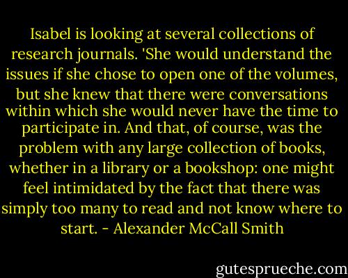 Isabel is looking at several collections of research journals. 'She would understand the issues if she chose to open one of the volumes, but she knew that there were conversations within which she would never have the time to participate in. And that, of course, was the problem with any large collection of books, whether in a library or a bookshop: one might feel intimidated by the fact that there was simply too many to read and not know where to start. - Alexander McCall Smith
