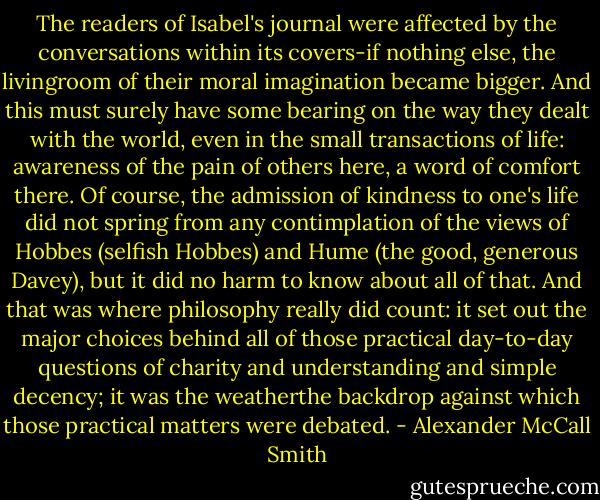 The readers of Isabel's journal were affected by the conversations within its covers-if nothing else, the livingroom of their moral imagination became bigger. And this must surely have some bearing on the way they dealt with the world, even in the small transactions of life: awareness of the pain of others here, a word of comfort there. Of course, the admission of kindness to one's life did not spring from any contimplation of the views of Hobbes (selfish Hobbes) and Hume (the good, generous Davey), but it did no harm to know about all of that. And that was where philosophy really did count: it set out the major choices behind all of those practical day-to-day questions of charity and understanding and simple decency; it was the weatherthe backdrop against which those practical matters were debated. - Alexander McCall Smith