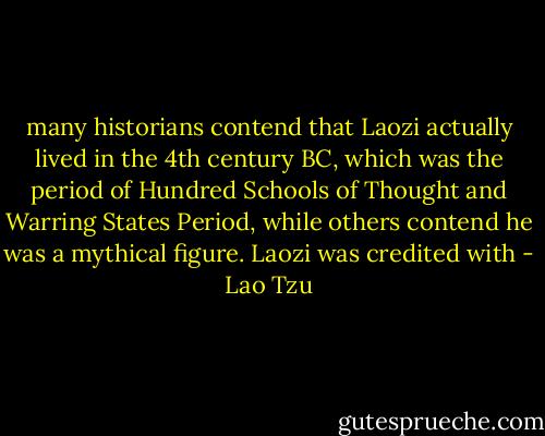 many historians contend that Laozi actually lived in the 4th century BC, which was the period of Hundred Schools of Thought and Warring States Period, while others contend he was a mythical figure. Laozi was credited with - Lao Tzu