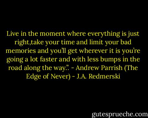 Live in the moment where everything is just right,take your time and limit your bad memories and you’ll get wherever it is you’re going a lot faster and with less bumps in the road along the way.”. - Andrew Parrish (The Edge of Never) - J.A. Redmerski