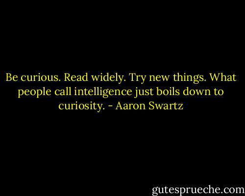 Be curious. Read widely. Try new things. What people call intelligence just boils down to curiosity. - Aaron Swartz