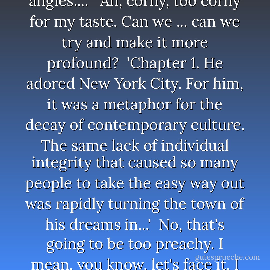 <b>Chapter 1</b>.<br />He adored New York City. He idolized it all out of proportion...<i>no, make that:</i> he - he romanticized it all out of proportion. <i>Yeah.</i> To him, no matter what the season was, this was still a town that existed in black and white and pulsated to the great tunes of George Gershwin.'<br /><br /><i>Uh, no let me start this over.</i><br /><br />'<b>Chapter 1</b>.<br />He was too romantic about Manhattan, as he was about everything else. He thrived on the hustle bustle of the crowds and the traffic. To him, New York meant beautiful women and street-smart guys who seemed to know all the angles...'. <br /><br /><i>Ah, corny, too corny for my taste. Can we ... can we try and make it more profound?</i><br /><br />'<b>Chapter 1</b>.<br />He adored New York City. For him, it was a metaphor for the decay of contemporary culture. The same lack of individual integrity that caused so many people to take the easy way out was rapidly turning the town of his dreams in...'<br /><br /><i>No, that's going to be too preachy. I mean, you know, let's face it, I want to sell some books here.</i><br /><br />'<b>Chapter 1</b>.<br />He adored New York City, although to him it was a metaphor for the decay of contemporary culture. How hard it was to exist in a society desensitized by drugs, loud music, television, crime, garbage...'<br /><br /><i>Too angry, I don't want to be angry.</i><br /><br />'<b>Chapter 1</b>.<br />He was as tough and romantic as the city he loved. Behind his black-rimmed glasses was the coiled sexual power of a jungle cat.'<br /><br /><i>I love this.</i><br /><br />'New York was his town, and it always would be. - Woody Allen