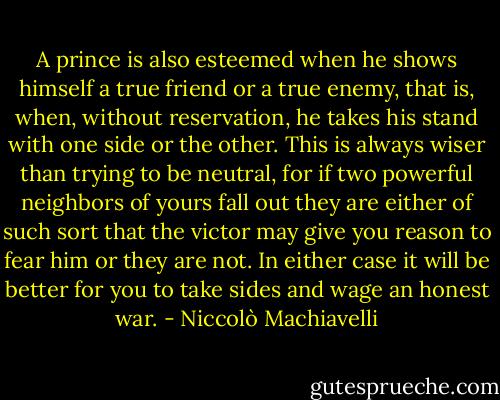 A prince is also esteemed when he shows himself a true friend or a true enemy, that is, when, without reservation, he takes his stand with one side or the other. This is always wiser than trying to be neutral, for if two powerful neighbors of yours fall out they are either of such sort that the victor may give you reason to fear him or they are not. In either case it will be better for you to take sides and wage an honest war. - Niccolò Machiavelli