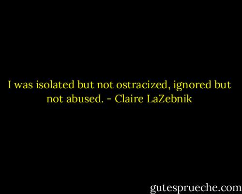 I was isolated but not ostracized, ignored but not abused. - Claire LaZebnik