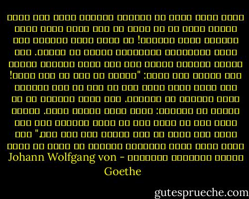 أيها الأب الذي لا أعرفه، والإله الذي كان يشغل جوانب قلبي في ما مضى، ثم زوى الآن وجهه عني، ادعُني إليك وكلمني! لا تلزم جانب الصمت، فإن نفسي التوّاقة الصّادية تشتهي أن تسمعك. أيّ والدٍ يتحمله الغضب إذا رأى ولده يترامى بغتةً بين حضنيه وهو يصيح: "هأنذا يا أبي قد عدت إليك! فلا تحلّ غضبك عليّ إذا لم أرد أن أتم الرحلة التي حددتها لي إرادتك. لقد وجدت العالم في كل مكانٍ هو العالم: عناء وعمل وجزاء ولذة. وماذا يجدي علي كل ذلك؟ أنا لا أكون سعيدًا إلا حيث أنت، ولا أريد أن آلم وألذّ إلا حيث أنت." فهل ترضى أيها الأب السماوي الرحيم أن تذود عن بابك الطفل المتوسل الضارع؟ - Johann Wolfgang von Goethe