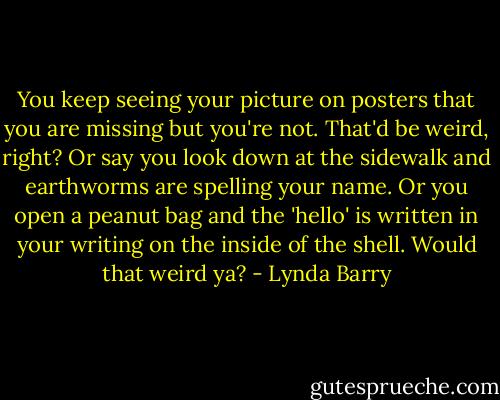 You keep seeing your picture on posters that you are missing but you're not. That'd be weird, right? Or say you look down at the sidewalk and earthworms are spelling your name. Or you open a peanut bag and the 'hello' is written in your writing on the inside of the shell. Would that weird ya? - Lynda Barry
