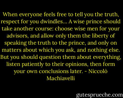 When everyone feels free to tell you the truth, respect for you dwindles… A wise prince should take another course: choose wise men for your advisors, and allow only them the liberty of speaking the truth to the prince, and only on matters about which you ask, and nothing else. But you should question them about everything, listen patiently to their opinions, then form your own conclusions later. - Niccolò Machiavelli