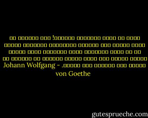 طوبى لك أيها المخلوق السعيد! لقد استطعت أن تعزو شقاءك إلى أسبابٍ دنيوّيةٍ بشريةٍ، وجهلت أن في قلبك المضطرم ومخك المضطرب علّة شقائك ومصدر دائك، وأن ملوك الأرض جميعًا لا يملكون لك شفاءً ولا يدفعون عنك بلاءً. - Johann Wolfgang von Goethe