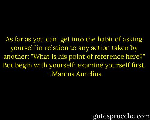 As far as you can, get into the habit of asking yourself in relation to any action taken by another: "What is his point of reference here?" But begin with yourself: examine yourself first. - Marcus Aurelius