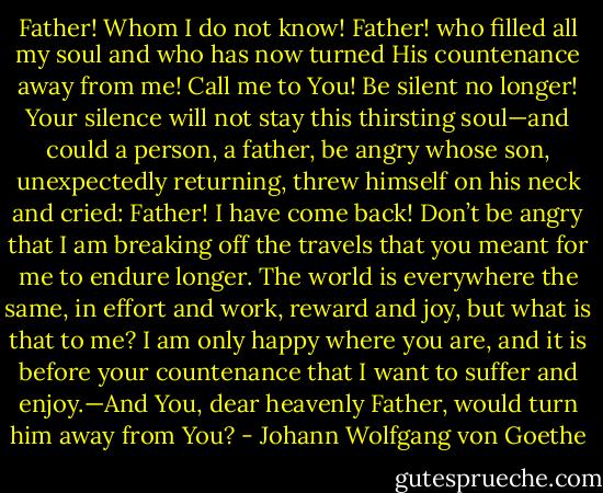 Father! Whom I do not know! Father! who filled all my soul and who has now turned His countenance away from me! Call me to You! Be silent no longer! Your silence will not stay this thirsting soul—and could a person, a father, be angry whose son, unexpectedly returning, threw himself on his neck and cried: Father! I have come back! Don’t be angry that I am breaking off the travels that you meant for me to endure longer. The world is everywhere the same, in effort and work, reward and joy, but what is that to me? I am only happy where you are, and it is before your countenance that I want to suffer and enjoy.—And You, dear heavenly Father, would turn him away from You? - Johann Wolfgang von Goethe