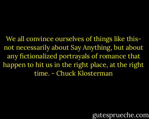 We all convince ourselves of things like this- not necessarily about Say Anything, but about any fictionalized portrayals of romance that happen to hit us in the right place, at the right time. - Chuck Klosterman