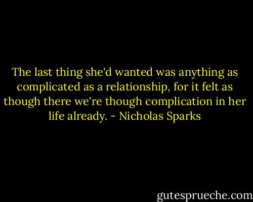 The last thing she'd wanted was anything as complicated as a relationship, for it felt as though there we're though complication in her life already. - Nicholas Sparks
