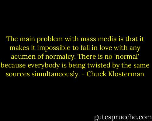 The main problem with mass media is that it makes it impossible to fall in love with any acumen of normalcy. There is no 'normal' because everybody is being twisted by the same sources simultaneously. - Chuck Klosterman