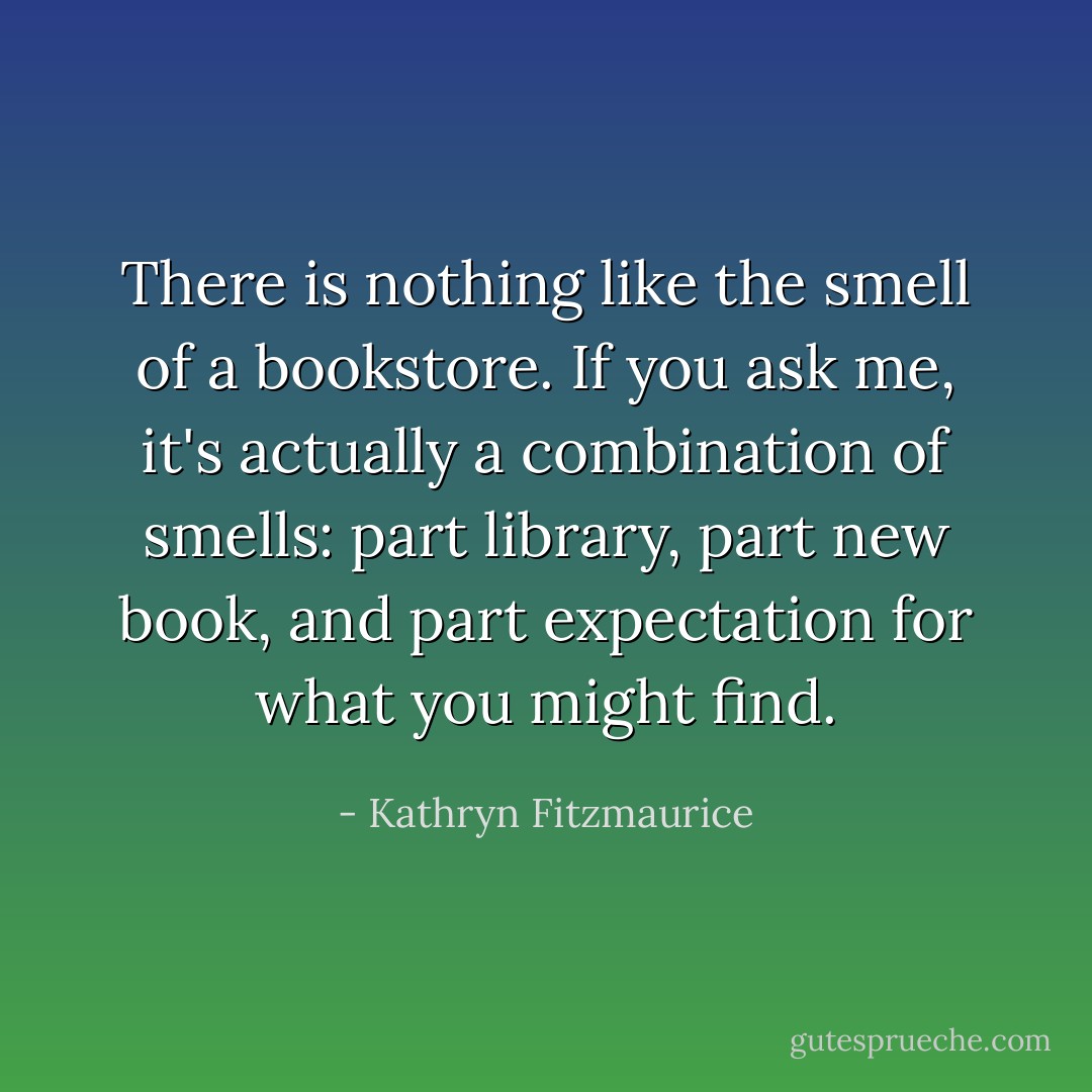 There is nothing like the smell of a bookstore. If you ask me, it's actually a combination of smells: part library, part new book, and part expectation for what you might find. - Kathryn Fitzmaurice