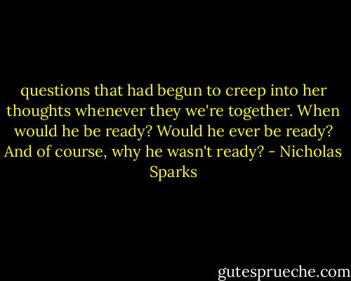 questions that had begun to creep into her thoughts whenever they we're together. When would he be ready? Would he ever be ready? And of course, why he wasn't ready? - Nicholas Sparks