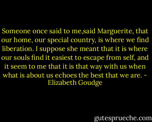 Someone once said to me,said Marguerite, that our home, our special country, is where we find liberation. I suppose she meant that it is where our souls find it easiest to escape from self, and it seem to me that it is that way with us when what is about us echoes the best that we are. - Elizabeth Goudge