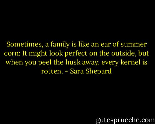 Sometimes, a family is like an ear of summer corn: It might look perfect on the outside, but when you peel the husk away. every kernel is rotten. - Sara Shepard
