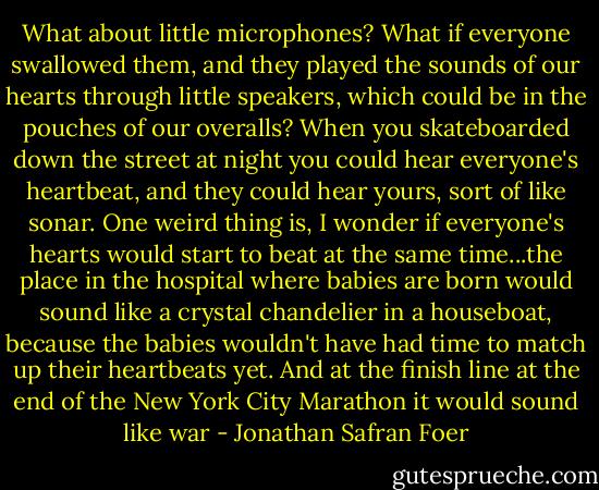 What about little microphones? What if everyone swallowed them, and they played the sounds of our hearts through little speakers, which could be in the pouches of our overalls? When you skateboarded down the street at night you could hear everyone's heartbeat, and they could hear yours, sort of like sonar. One weird thing is, I wonder if everyone's hearts would start to beat at the same time...the place in the hospital where babies are born would sound like a crystal chandelier in a houseboat, because the babies wouldn't have had time to match up their heartbeats yet. And at the finish line at the end of the New York City Marathon it would sound like war - Jonathan Safran Foer