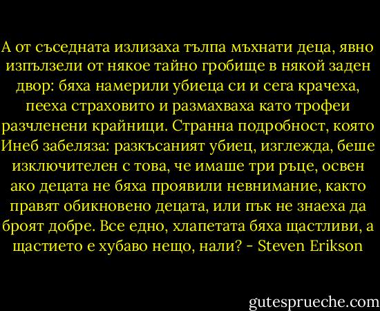 А от съседната излизаха тълпа мъхнати деца, явно изпълзели от някое тайно гробище в някой заден двор: бяха намерили убиеца си и сега крачеха, пееха страховито и размахваха като трофеи разчленени крайници. Странна подробност, която Инеб забеляза: разкъсаният убиец, изглежда, беше изключителен с това, че имаше три ръце, освен ако децата не бяха проявили невнимание, както правят обикновено децата, или пък не знаеха да броят добре. Все едно, хлапетата бяха щастливи, а щастието е хубаво нещо, нали? - Steven Erikson