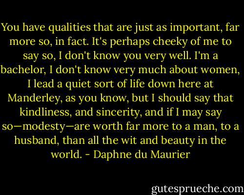 You have qualities that are just as important, far more so, in fact. It's perhaps cheeky of me to say so, I don't know you very well. I'm a bachelor, I don't know very much about women, I lead a quiet sort of life down here at Manderley, as you know, but I should say that kindliness, and sincerity, and if I may say so—modesty—are worth far more to a man, to a husband, than all the wit and beauty in the world. - Daphne du Maurier