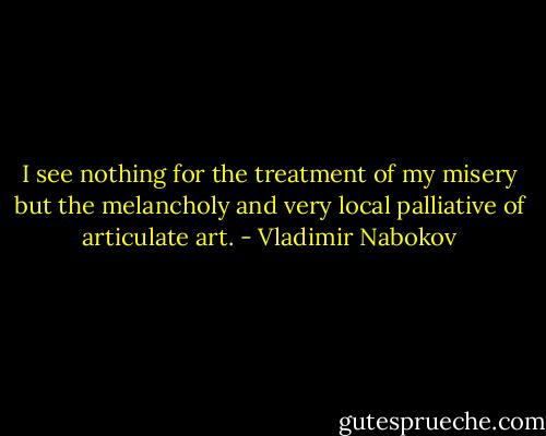 I see nothing for the treatment of my misery but the melancholy and very local palliative of articulate art. - Vladimir Nabokov