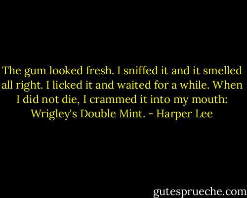 The gum looked fresh. I sniffed it and it smelled all right. I licked it and waited for a while. When I did not die, I crammed it into my mouth: Wrigley's Double Mint. - Harper Lee