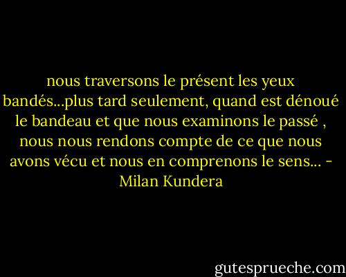 nous traversons le présent les yeux bandés...plus tard seulement, quand est dénoué le bandeau et que nous examinons le passé , nous nous rendons compte de ce que nous avons vécu et nous en comprenons le sens... - Milan Kundera