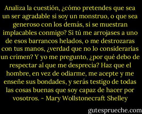 Analiza la cuestión, ¿cómo pretendes que sea un ser agradable si soy un monstruo, o que sea generoso con los demás, si se muestran implacables conmigo? Si tú me arrojases a uno de esos barrancos helados, o me destrozaras con tus manos, ¿verdad que no lo considerarías un crimen? Y yo me pregunto, ¿por qué debo de respectar al que me desprecia? Haz que el hombre, en vez de odiarme, me acepte y me enseñe sus bondades, y serás testigo de todas las cosas buenas que soy capaz de hacer por vosotros. - Mary Wollstonecraft Shelley