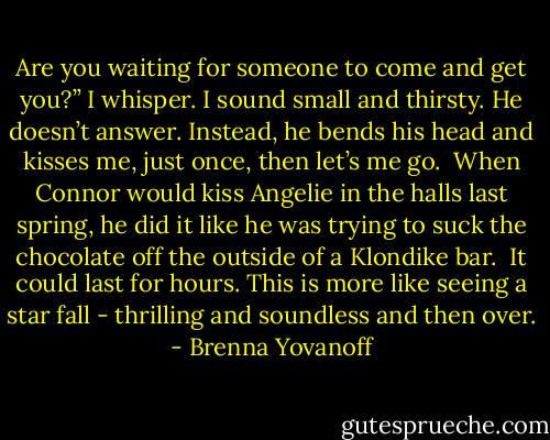 Are you waiting for someone to come and get you?” I whisper. I sound small and thirsty. He doesn’t answer. Instead, he bends his head and kisses me, just once, then let’s me go. <br />When Connor would kiss Angelie in the halls last spring, he did it like he was trying to suck the chocolate off the outside of a Klondike bar. <br />It could last for hours. This is more like seeing a star fall - thrilling and soundless and then over. - Brenna Yovanoff