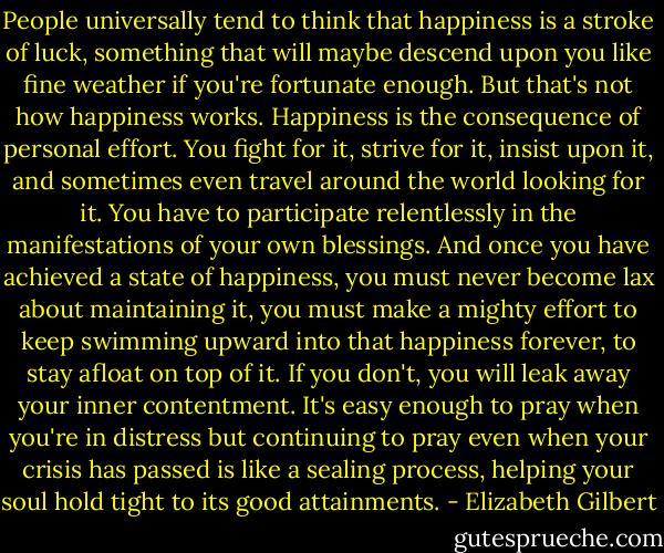 People universally tend to think that happiness is a stroke of luck, something that will maybe descend upon you like fine weather if you're fortunate enough. But that's not how happiness works. Happiness is the consequence of personal effort. You fight for it, strive for it, insist upon it, and sometimes even travel around the world looking for it. You have to participate relentlessly in the manifestations of your own blessings. And once you have achieved a state of happiness, you must never become lax about maintaining it, you must make a mighty effort to keep swimming upward into that happiness forever, to stay afloat on top of it. If you don't, you will leak away your inner contentment. It's easy enough to pray when you're in distress but continuing to pray even when your crisis has passed is like a sealing process, helping your soul hold tight to its good attainments. - Elizabeth Gilbert