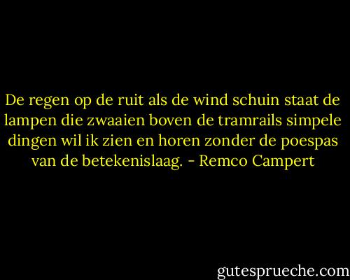 De regen op de ruit als de wind schuin staat<br />de lampen die zwaaien boven de tramrails<br />simpele dingen wil ik zien en horen<br />zonder de poespas van de betekenislaag. - Remco Campert