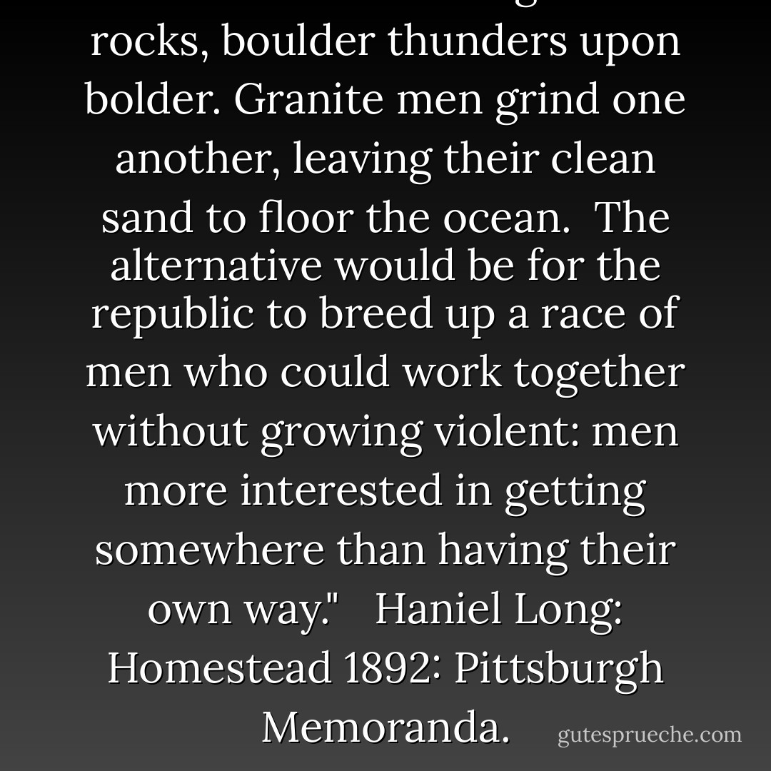 The waves smash against rocks, boulder thunders upon bolder. Granite men grind one another, leaving their clean sand to floor the ocean.<br /><br />The alternative would be for the republic to breed up a race of men who could work together without growing violent: men more interested in getting somewhere than having their own way." <br /><br />Haniel Long: Homestead 1892: Pittsburgh Memoranda. - Haniel Long